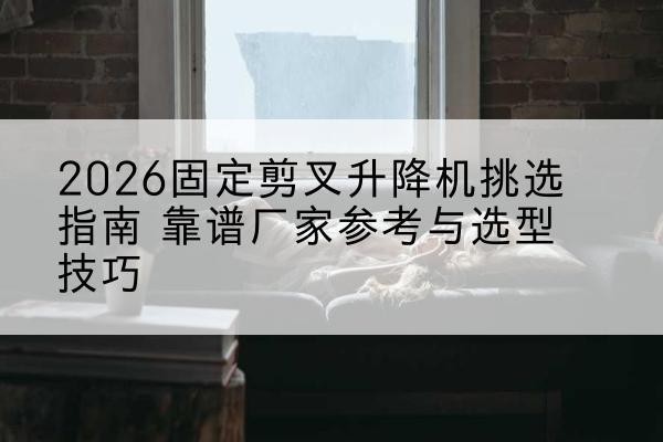 汶上固定剪叉升降机厂家推荐-2026固定剪叉升降机挑选指南 靠谱厂家参考与选型技巧