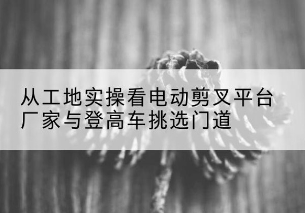 汶上电动剪叉升降平台厂家-从工地实操看电动剪叉平台厂家与登高车挑选门道