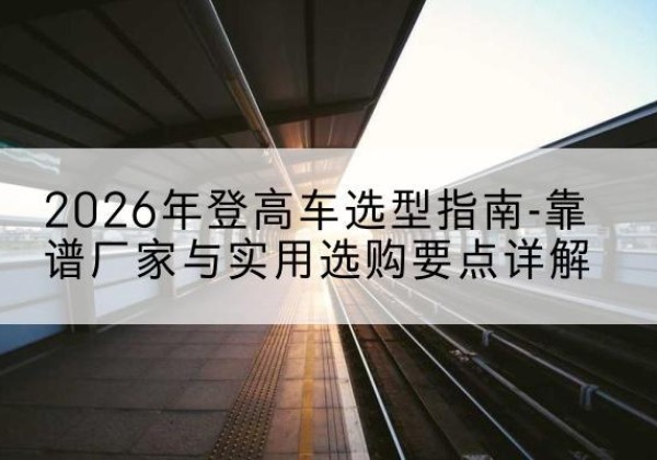 汶上登高车厂家推荐-2026年登高车选型指南-靠谱厂家与实用选购要点详解